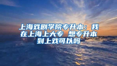 上海戏剧学院专升本：我在上海上大专 想专升本到上戏可以吗