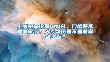 上海积分设置120分，门槛是不是非常高？大专学历是不是非常难达标？