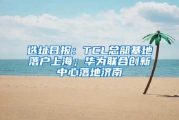 选址日报：TCL总部基地落户上海；华为联合创新中心落地济南