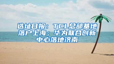 选址日报：TCL总部基地落户上海；华为联合创新中心落地济南