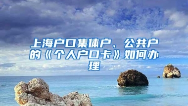 上海户口集体户、公共户的《个人户口卡》如何办理