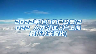 2022年上海落户政策(2022 人才引进落户上海最新政策变化)