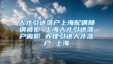 人才引进落户上海配偶随调被拒 上海人才引进落户离职 办理引进人才落户 上海