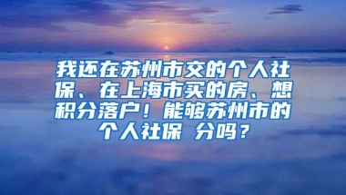 我还在苏州市交的个人社保、在上海市买的房、想积分落户！能够苏州市的个人社保積分吗？