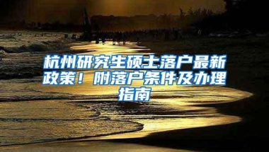 杭州研究生硕士落户最新政策！附落户条件及办理指南