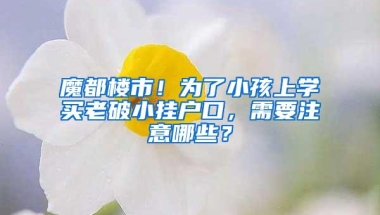 魔都楼市！为了小孩上学买老破小挂户口，需要注意哪些？