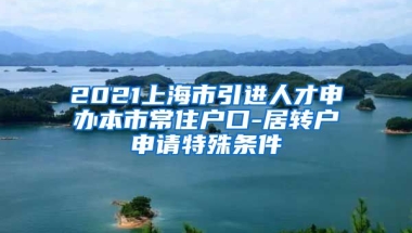 2021上海市引进人才申办本市常住户口-居转户申请特殊条件