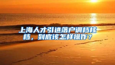 上海人才引进落户调档核档，到底该怎样操作？