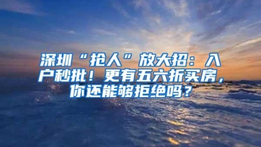 深圳“抢人”放大招：入户秒批！更有五六折买房，你还能够拒绝吗？