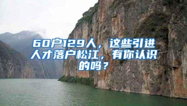 60户129人，这些引进人才落户松江，有你认识的吗？