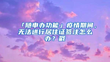 「随申办功能」疫情期间，无法进行居住证签注怎么办？戳→