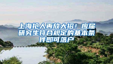 上海抢人再放大招！应届研究生符合规定的基本条件即可落户