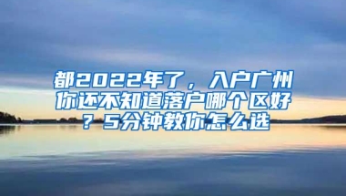 都2022年了，入户广州你还不知道落户哪个区好？5分钟教你怎么选