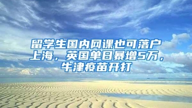 留学生国内网课也可落户上海，英国单日暴增5万，牛津疫苗开打