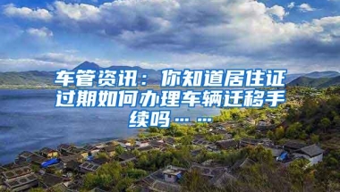 车管资讯：你知道居住证过期如何办理车辆迁移手续吗……