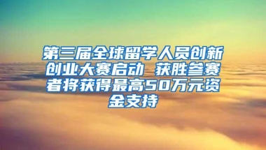 第三届全球留学人员创新创业大赛启动 获胜参赛者将获得最高50万元资金支持