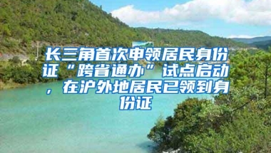 长三角首次申领居民身份证“跨省通办”试点启动，在沪外地居民已领到身份证