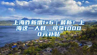 上海昨新增1+6｜最新！上海这一人群，可获10000元补贴