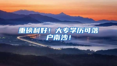 重磅利好！大专学历可落户南沙！