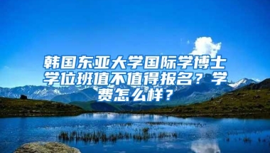 韩国东亚大学国际学博士学位班值不值得报名？学费怎么样？