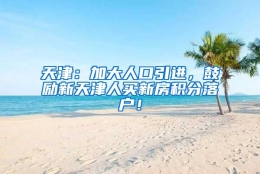 天津：加大人口引进，鼓励新天津人买新房积分落户！