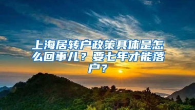 上海居转户政策具体是怎么回事儿？要七年才能落户？