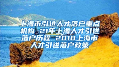 上海市引进人才落户重点机构 21年上海人才引进落户历程 2018上海市人才引进落户政策