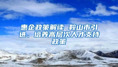 惠企政策解读 鞍山市引进、培养高层次人才支持政策