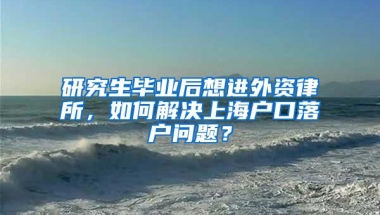 研究生毕业后想进外资律所，如何解决上海户口落户问题？