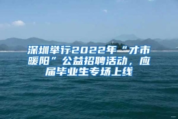 深圳举行2022年“才市暖阳”公益招聘活动，应届毕业生专场上线