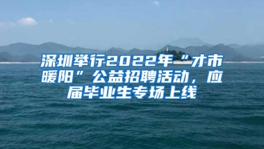 深圳举行2022年“才市暖阳”公益招聘活动，应届毕业生专场上线