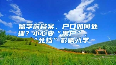 留学前档案、户口如何处理？小心变“黑户”、“死档”影响入学