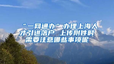 “一网通办”办理上海人才引进落户 上传附件时需要注意哪些事项呢