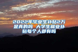 2022年毕业生补贴2万是真的吗 大学生就业补贴每个人都有吗