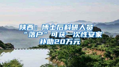 陕西：博士后科研人员“落户”可获一次性安家补助20万元