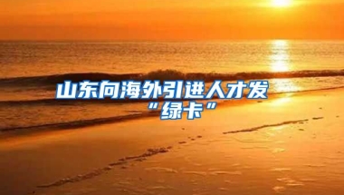 山东向海外引进人才发“绿卡”