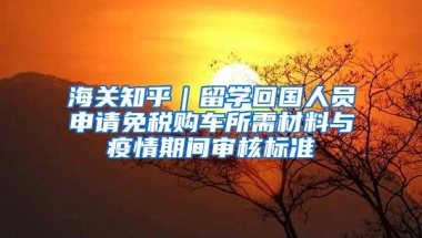 海关知乎｜留学回国人员申请免税购车所需材料与疫情期间审核标准