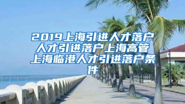 2019上海引进人才落户 人才引进落户上海高管 上海临港人才引进落户条件