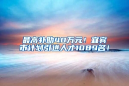 最高补助40万元！宜宾市计划引进人才1089名！