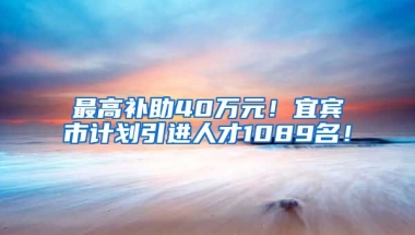 最高补助40万元！宜宾市计划引进人才1089名！