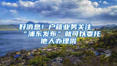 好消息！户籍业务关注“浦东发布”就可以委托他人办理啦