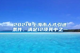 2021年上海市人才引进条件：满足12项其中之一