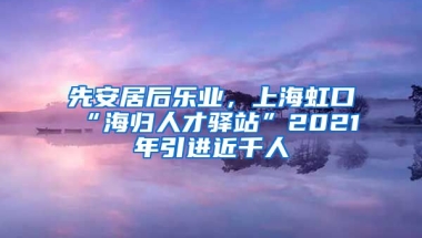 先安居后乐业，上海虹口“海归人才驿站”2021年引进近千人