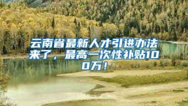 云南省最新人才引进办法来了，最高一次性补贴100万！