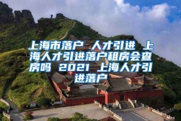 上海市落户 人才引进 上海人才引进落户租房会查房吗 2021 上海人才引进落户