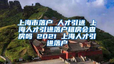 上海市落户 人才引进 上海人才引进落户租房会查房吗 2021 上海人才引进落户