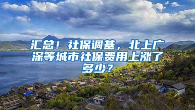 汇总！社保调基，北上广深等城市社保费用上涨了多少？