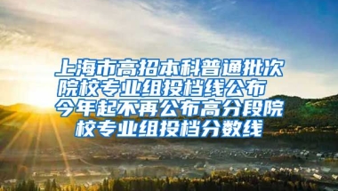 上海市高招本科普通批次院校专业组投档线公布 今年起不再公布高分段院校专业组投档分数线