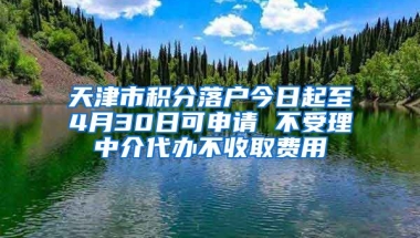 天津市积分落户今日起至4月30日可申请 不受理中介代办不收取费用