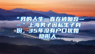 “我的人生一直在被抛弃……”上海男子因私生子身份，35年没有户口犹如隐形人